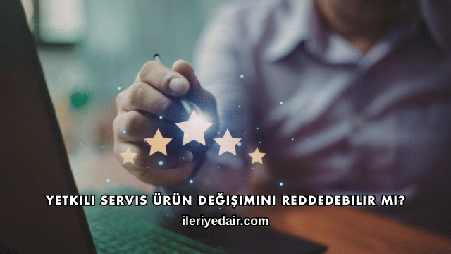 Yetkili Servis Ürün Değişimini Reddedebilir mi?